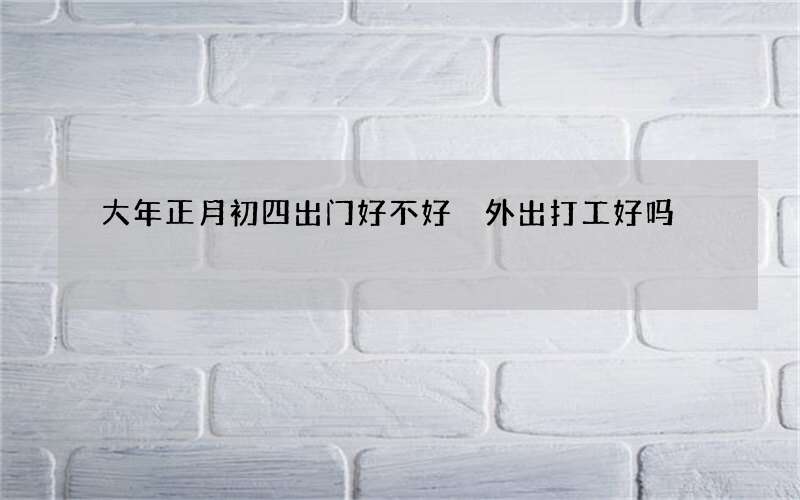 大年正月初四出门好不好 外出打工好吗